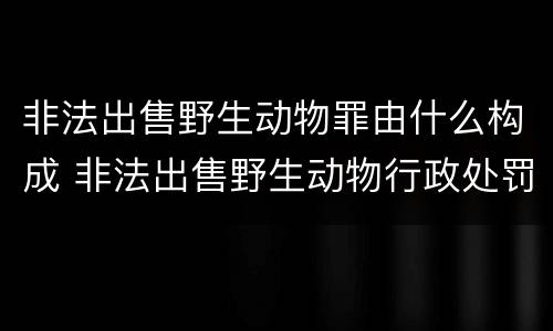 非法出售野生动物罪由什么构成 非法出售野生动物行政处罚