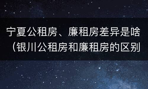 宁夏公租房、廉租房差异是啥（银川公租房和廉租房的区别）