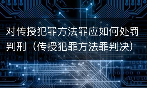 对传授犯罪方法罪应如何处罚判刑（传授犯罪方法罪判决）