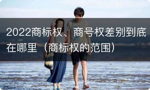 2022商标权、商号权差别到底在哪里（商标权的范围）