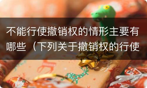 不能行使撤销权的情形主要有哪些（下列关于撤销权的行使）