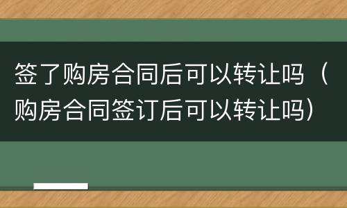 签了购房合同后可以转让吗（购房合同签订后可以转让吗）
