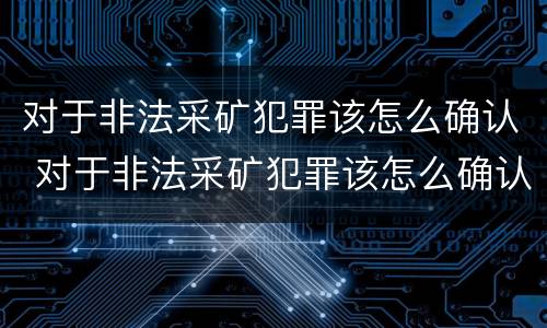 对于非法采矿犯罪该怎么确认 对于非法采矿犯罪该怎么确认呢