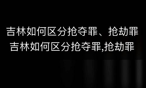 吉林如何区分抢夺罪、抢劫罪 吉林如何区分抢夺罪,抢劫罪和抢劫罪