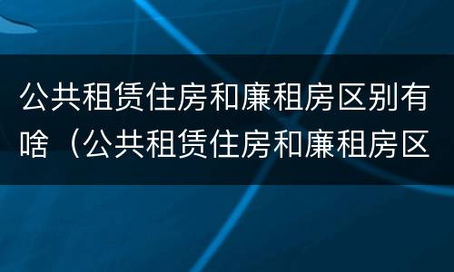 公共租赁住房和廉租房区别有啥（公共租赁住房和廉租房区别有啥不同）