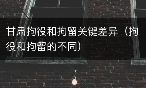 甘肃拘役和拘留关键差异（拘役和拘留的不同）