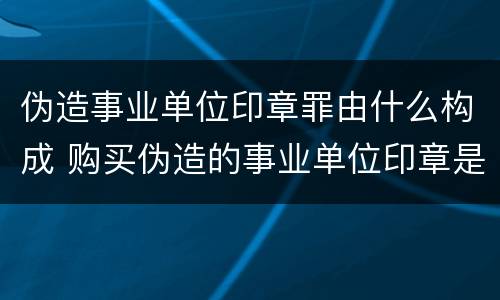 伪造事业单位印章罪由什么构成 购买伪造的事业单位印章是否构成伪造事业单位印章罪
