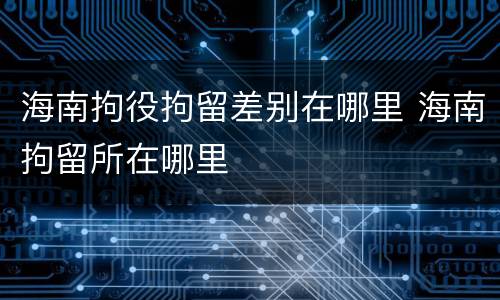 海南拘役拘留差别在哪里 海南拘留所在哪里