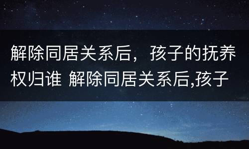 解除同居关系后，孩子的抚养权归谁 解除同居关系后,孩子的抚养权归谁