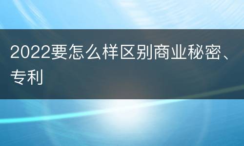 2022要怎么样区别商业秘密、专利