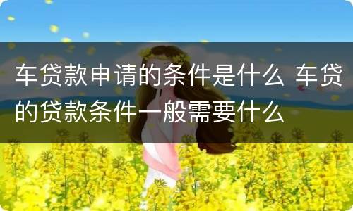 车贷款申请的条件是什么 车贷的贷款条件一般需要什么