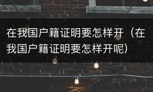 在我国户籍证明要怎样开（在我国户籍证明要怎样开呢）