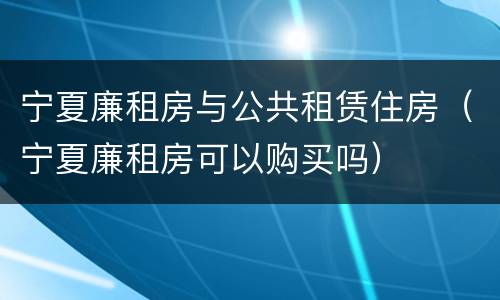 宁夏廉租房与公共租赁住房（宁夏廉租房可以购买吗）