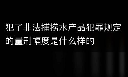 犯了非法捕捞水产品犯罪规定的量刑幅度是什么样的