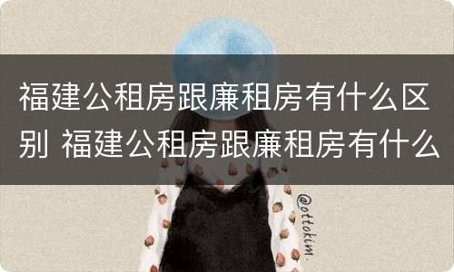 福建公租房跟廉租房有什么区别 福建公租房跟廉租房有什么区别吗