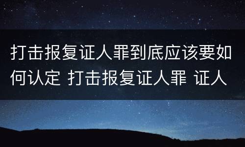 打击报复证人罪到底应该要如何认定 打击报复证人罪 证人的范围