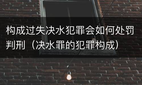 构成过失决水犯罪会如何处罚判刑（决水罪的犯罪构成）