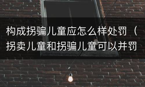 构成拐骗儿童应怎么样处罚（拐卖儿童和拐骗儿童可以并罚吗）