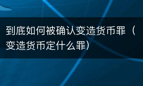 到底如何被确认变造货币罪（变造货币定什么罪）