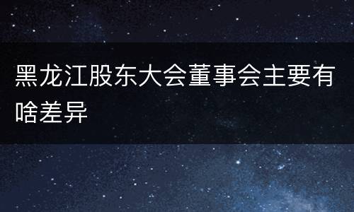 黑龙江股东大会董事会主要有啥差异