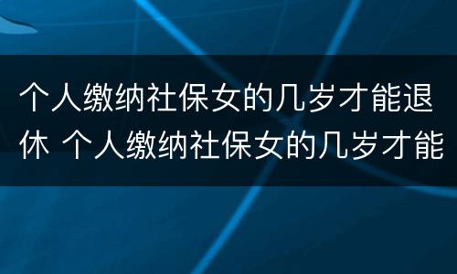 个人缴纳社保女的几岁才能退休 个人缴纳社保女的几岁才能退休呢