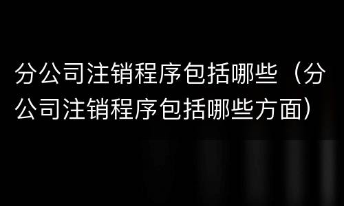 分公司注销程序包括哪些（分公司注销程序包括哪些方面）