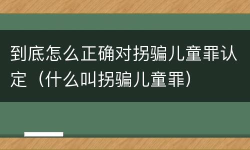 到底怎么正确对拐骗儿童罪认定（什么叫拐骗儿童罪）