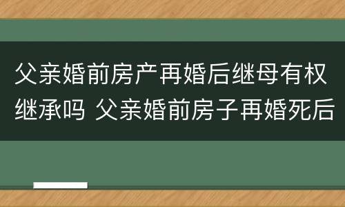 父亲婚前房产再婚后继母有权继承吗 父亲婚前房子再婚死后房子谁继承