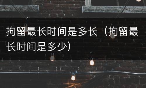 拘留最长时间是多长（拘留最长时间是多少）