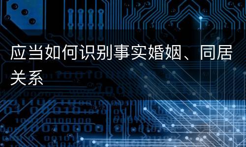 应当如何识别事实婚姻、同居关系
