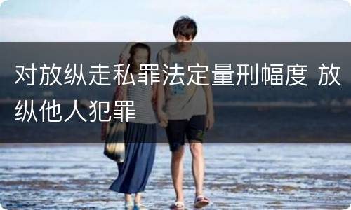 对放纵走私罪法定量刑幅度 放纵他人犯罪