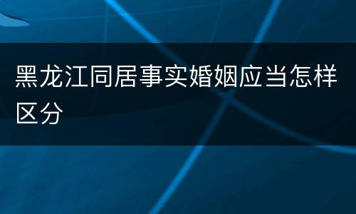 黑龙江同居事实婚姻应当怎样区分