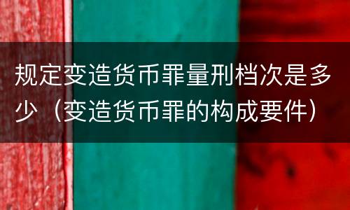 规定变造货币罪量刑档次是多少（变造货币罪的构成要件）