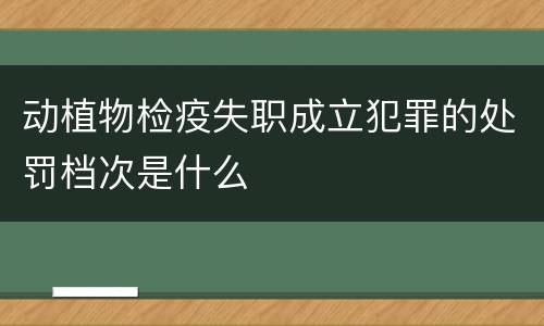 动植物检疫失职成立犯罪的处罚档次是什么