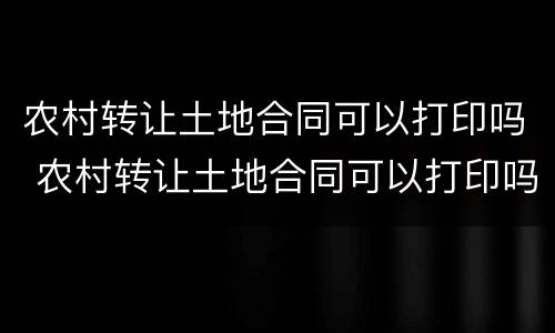 农村转让土地合同可以打印吗 农村转让土地合同可以打印吗现在