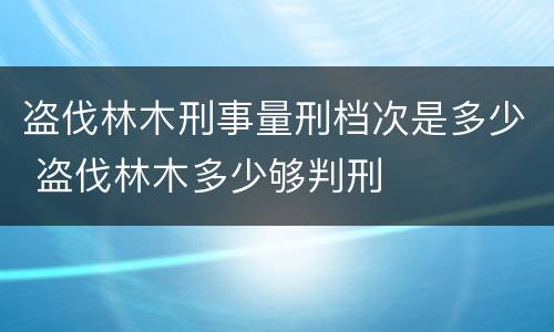 盗伐林木刑事量刑档次是多少 盗伐林木多少够判刑