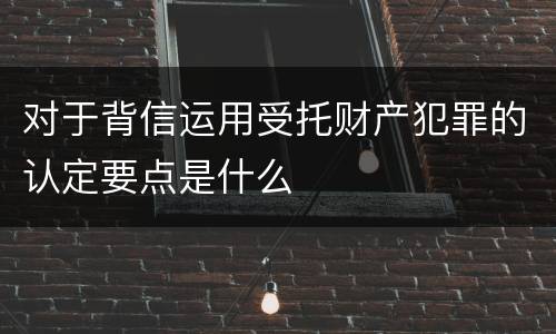 对于背信运用受托财产犯罪的认定要点是什么