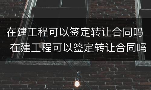 在建工程可以签定转让合同吗 在建工程可以签定转让合同吗