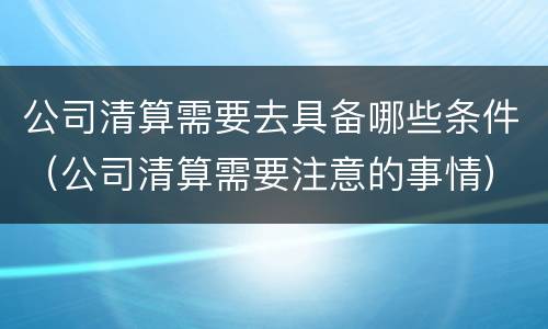 公司清算需要去具备哪些条件（公司清算需要注意的事情）
