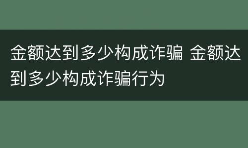 金额达到多少构成诈骗 金额达到多少构成诈骗行为