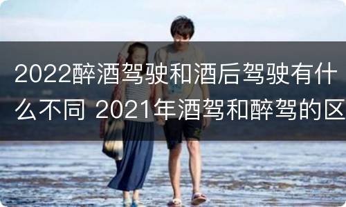 2022醉酒驾驶和酒后驾驶有什么不同 2021年酒驾和醉驾的区别处罚