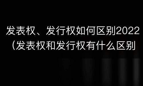 发表权、发行权如何区别2022（发表权和发行权有什么区别）