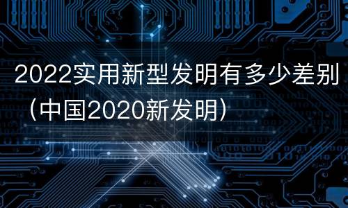 2022实用新型发明有多少差别（中国2020新发明）