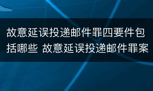 故意延误投递邮件罪四要件包括哪些 故意延误投递邮件罪案例
