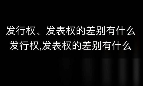 发行权、发表权的差别有什么 发行权,发表权的差别有什么影响