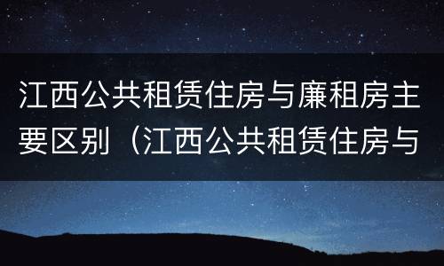 江西公共租赁住房与廉租房主要区别（江西公共租赁住房与廉租房主要区别是什么）