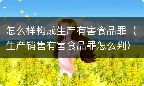 怎么样构成生产有害食品罪（生产销售有害食品罪怎么判）
