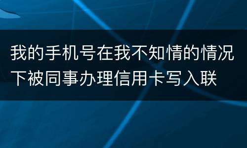 我的手机号在我不知情的情况下被同事办理信用卡写入联