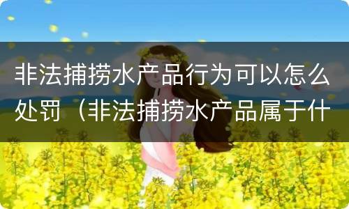 非法捕捞水产品行为可以怎么处罚（非法捕捞水产品属于什么违法行为）