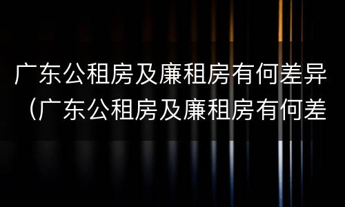 广东公租房及廉租房有何差异（广东公租房及廉租房有何差异吗）